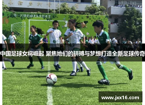 中国足球女将崛起 聚焦她们的拼搏与梦想打造全新足球传奇