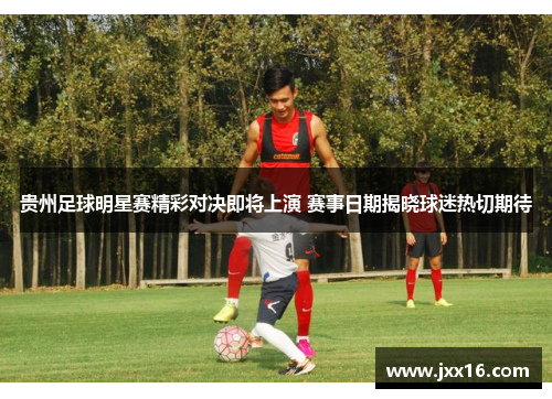 贵州足球明星赛精彩对决即将上演 赛事日期揭晓球迷热切期待