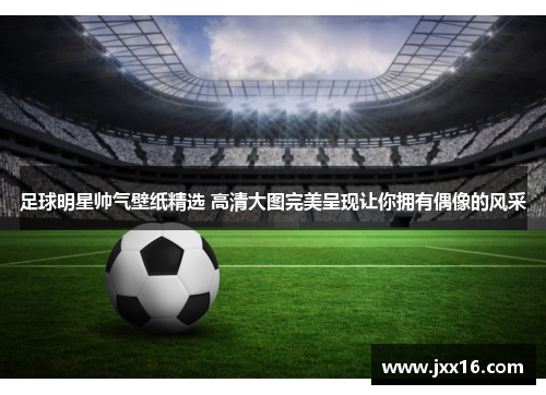 足球明星帅气壁纸精选 高清大图完美呈现让你拥有偶像的风采