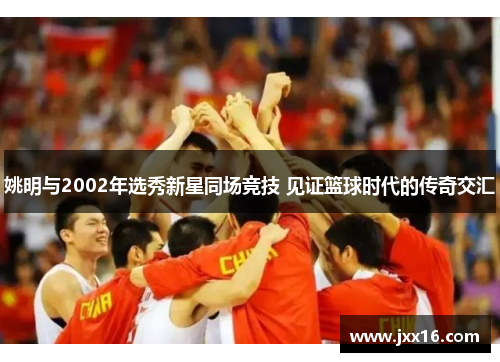 姚明与2002年选秀新星同场竞技 见证篮球时代的传奇交汇