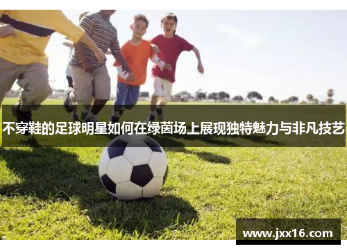 不穿鞋的足球明星如何在绿茵场上展现独特魅力与非凡技艺