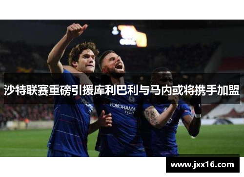 沙特联赛重磅引援库利巴利与马内或将携手加盟