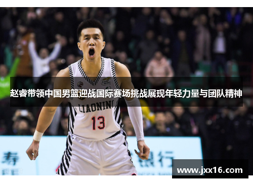 赵睿带领中国男篮迎战国际赛场挑战展现年轻力量与团队精神